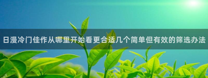 羞羞漫画热门作品:日漫冷门佳作从哪里开始看更合适几个简单但有效的筛选办法