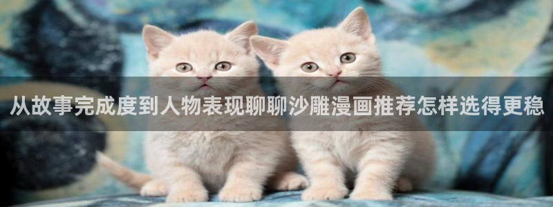 羞羞漫画免费入口:从故事完成度到人物表现聊聊沙雕漫画推荐怎样选得更稳